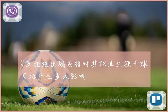 C罗拒绝出战或将对其职业生涯千球目标产生重大影响