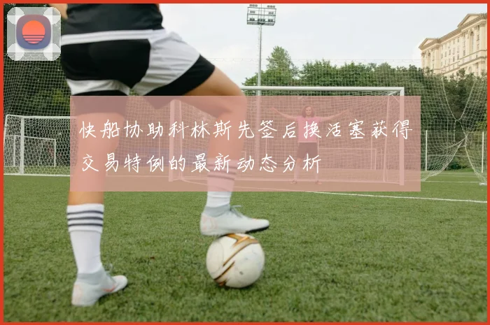快船协助科林斯先签后换活塞获得交易特例的最新动态分析