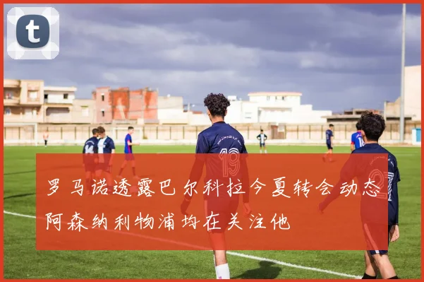 罗马诺透露巴尔科拉今夏转会动态阿森纳利物浦均在关注他
