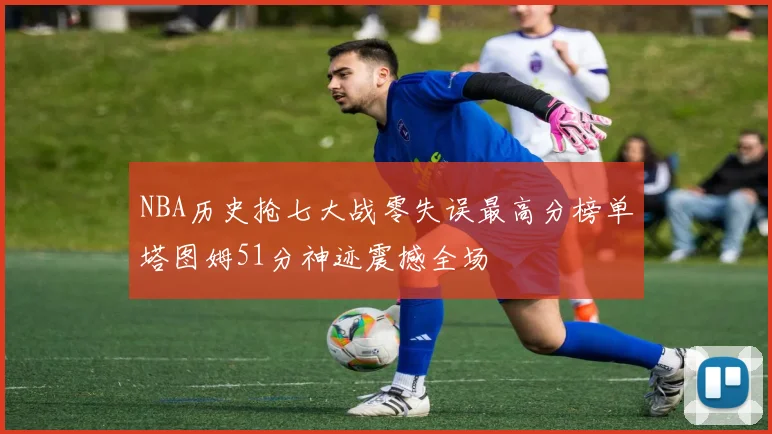 NBA历史抢七大战零失误最高分榜单塔图姆51分神迹震撼全场