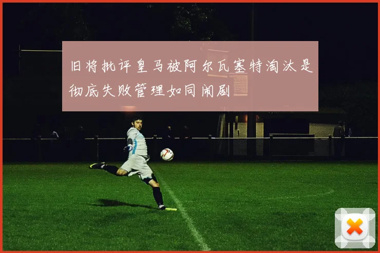 旧将批评皇马被阿尔瓦塞特淘汰是彻底失败管理如同闹剧