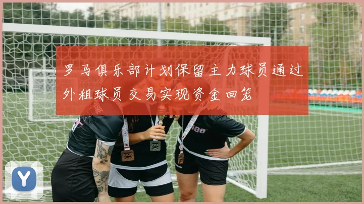 罗马俱乐部计划保留主力球员通过外租球员交易实现资金回笼