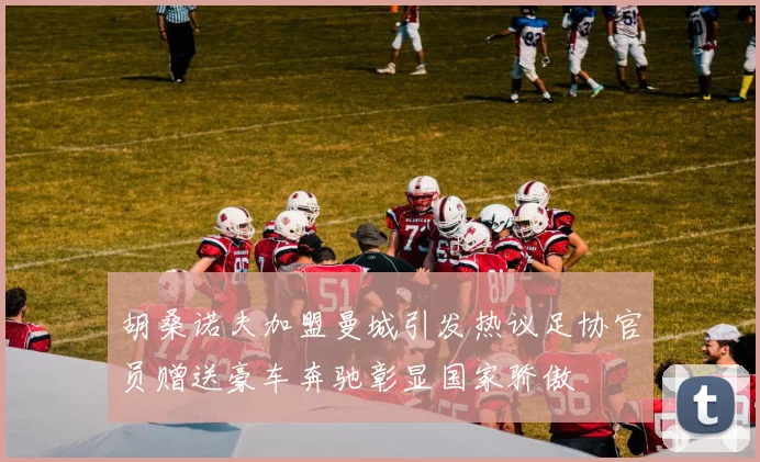 胡桑诺夫加盟曼城引发热议足协官员赠送豪车奔驰彰显国家骄傲
