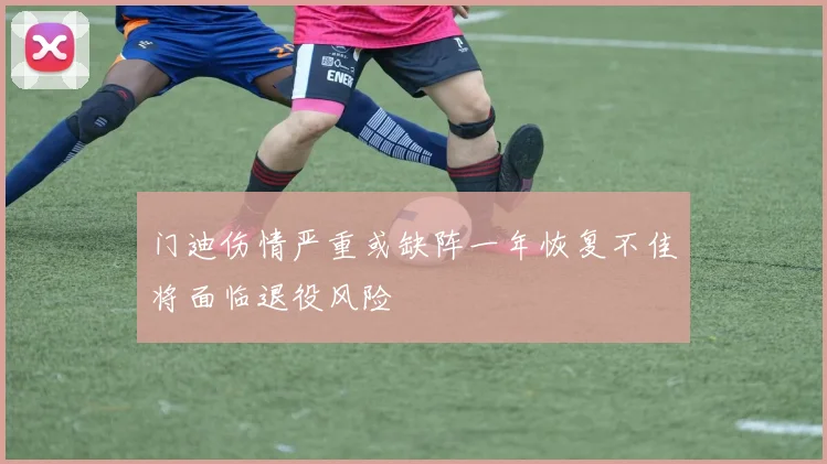 门迪伤情严重或缺阵一年恢复不佳将面临退役风险