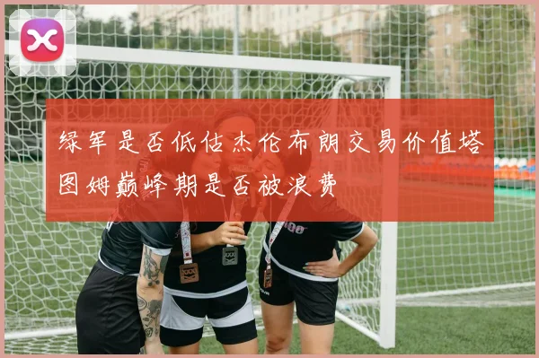 绿军是否低估杰伦布朗交易价值塔图姆巅峰期是否被浪费
