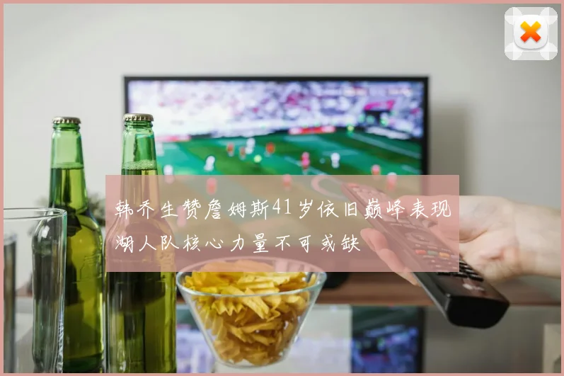 韩乔生赞詹姆斯41岁依旧巅峰表现湖人队核心力量不可或缺