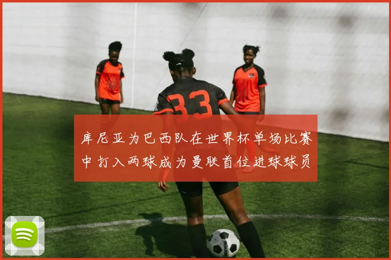 库尼亚为巴西队在世界杯单场比赛中打入两球成为曼联首位进球球员