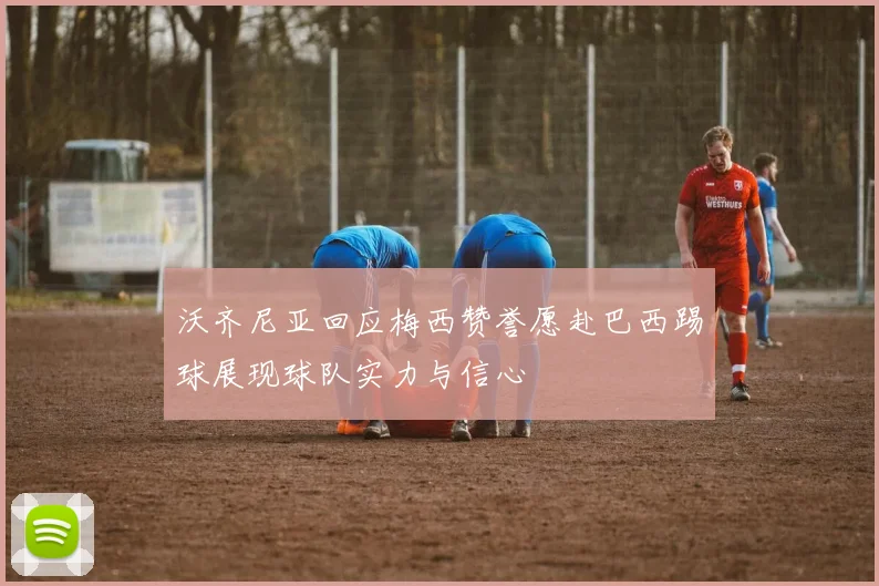 沃齐尼亚回应梅西赞誉愿赴巴西踢球展现球队实力与信心