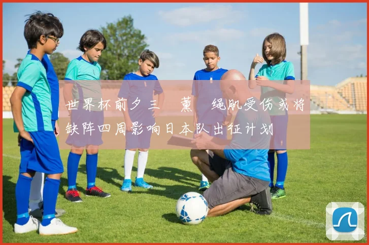世界杯前夕三笘薰腘绳肌受伤或将缺阵四周影响日本队出征计划