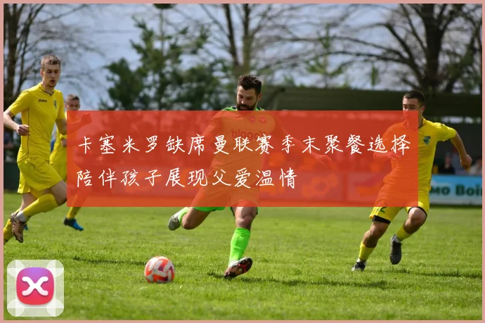 卡塞米罗缺席曼联赛季末聚餐选择陪伴孩子展现父爱温情