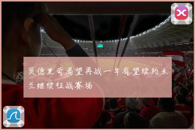 莫德里奇渴望再战一年有望续约米兰继续征战赛场