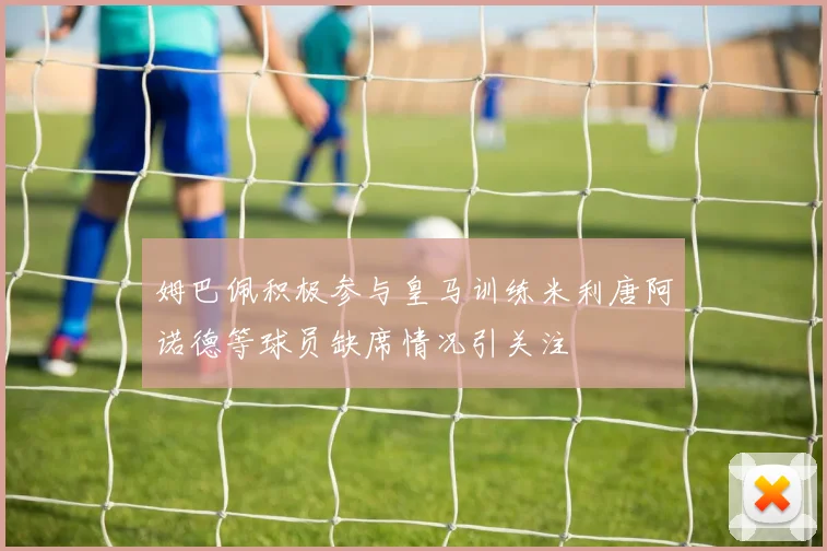 姆巴佩积极参与皇马训练米利唐阿诺德等球员缺席情况引关注