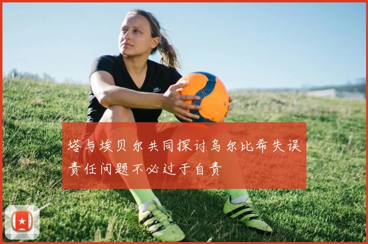 塔与埃贝尔共同探讨乌尔比希失误责任问题不必过于自责