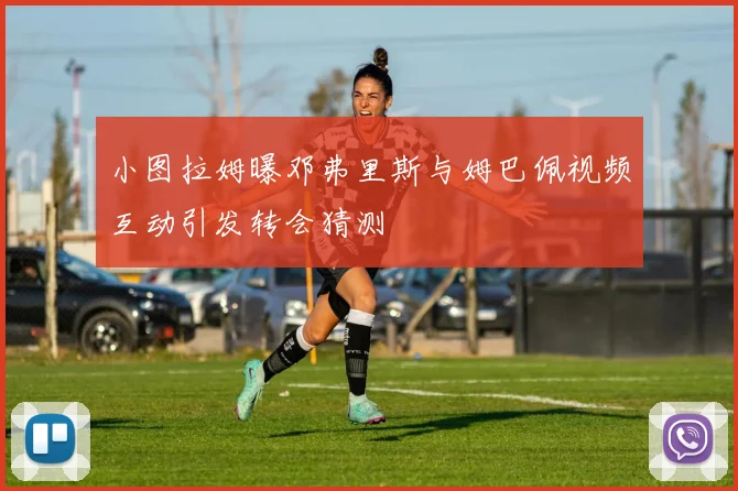 小图拉姆曝邓弗里斯与姆巴佩视频互动引发转会猜测