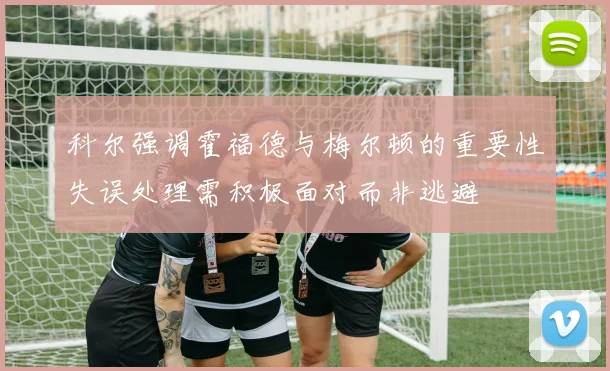 科尔强调霍福德与梅尔顿的重要性失误处理需积极面对而非逃避