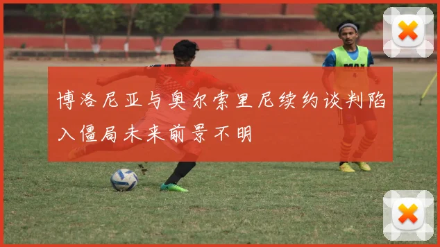 博洛尼亚与奥尔索里尼续约谈判陷入僵局未来前景不明