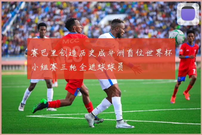 赛巴里创造历史成非洲首位世界杯小组赛三轮全进球球员