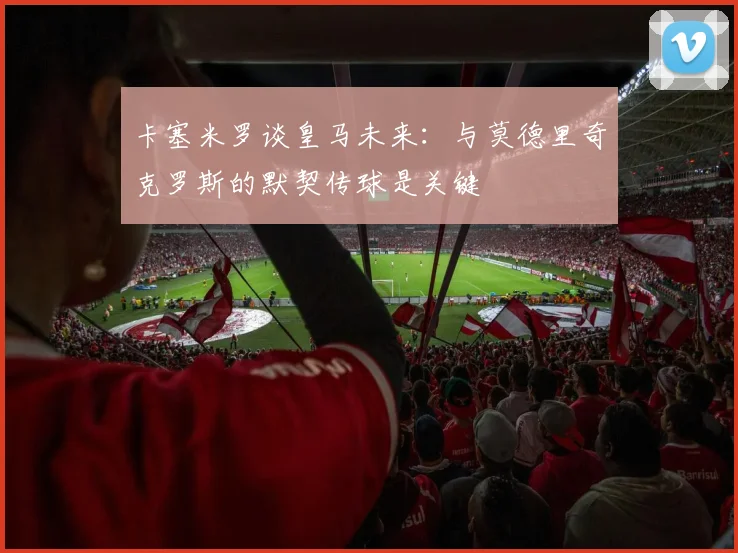卡塞米罗谈皇马未来：与莫德里奇克罗斯的默契传球是关键