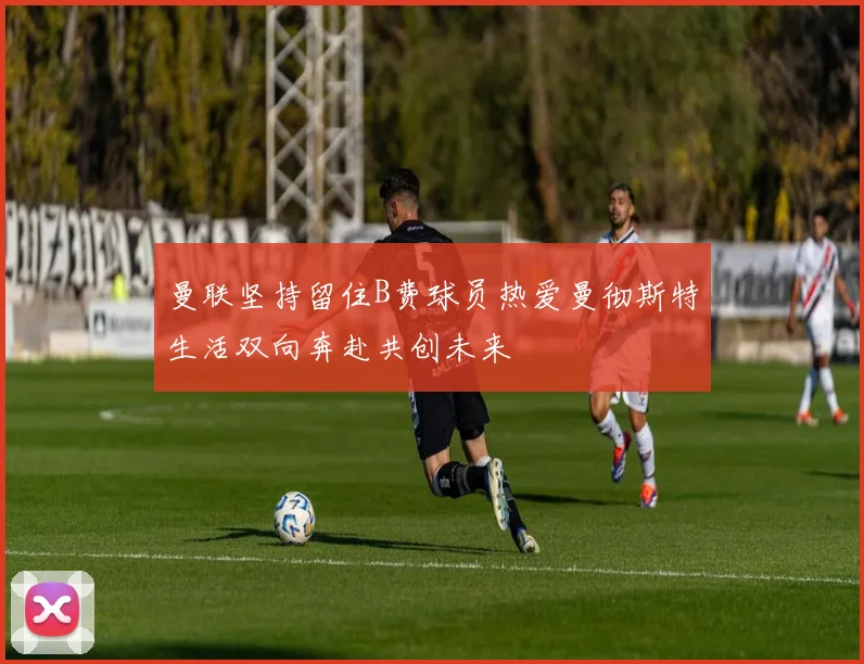 曼联坚持留住B费球员热爱曼彻斯特生活双向奔赴共创未来