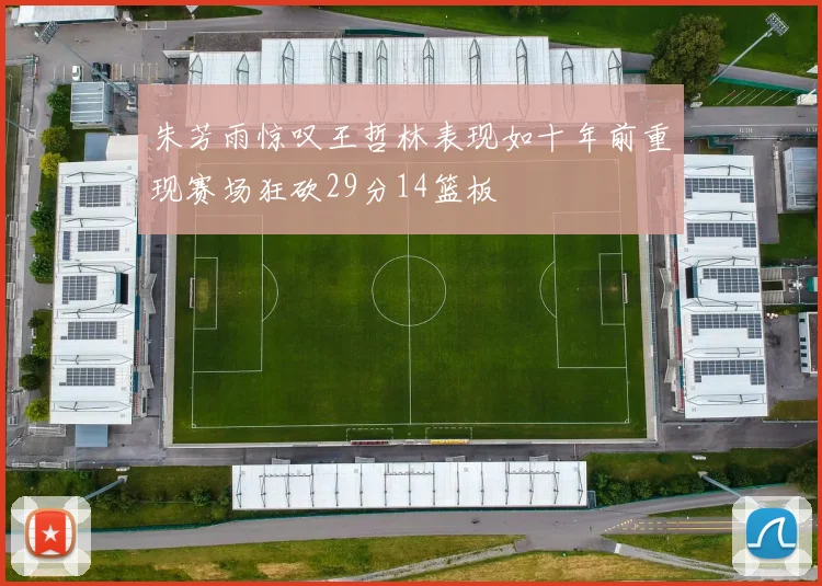 朱芳雨惊叹王哲林表现如十年前重现赛场狂砍29分14篮板