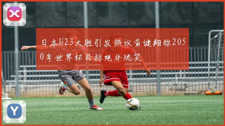 日本U23大胜引发热议黄健翔称2050年世界杯目标绝非玩笑