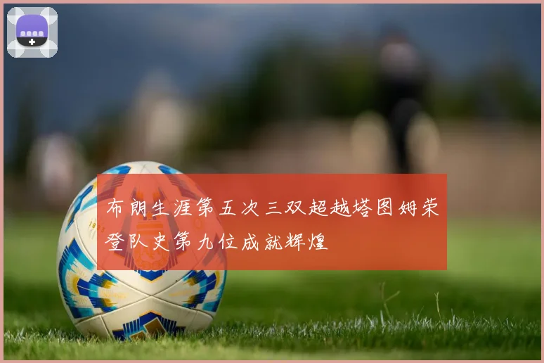布朗生涯第五次三双超越塔图姆荣登队史第九位成就辉煌
