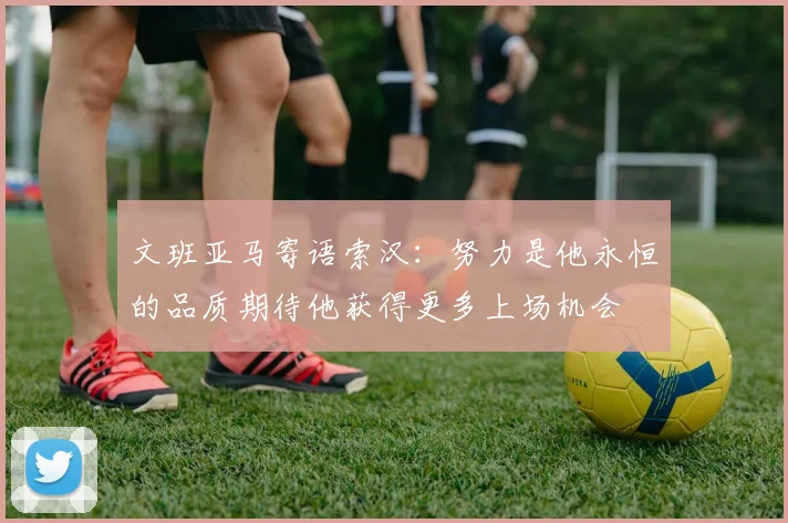 文班亚马寄语索汉：努力是他永恒的品质期待他获得更多上场机会
