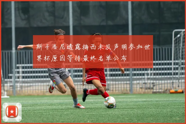 斯卡洛尼透露梅西未发声明参加世界杯原因等待最终名单公布